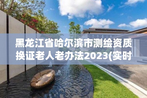 黑龍江省哈爾濱市測繪資質換證老人老辦法2023(實時/更新中)