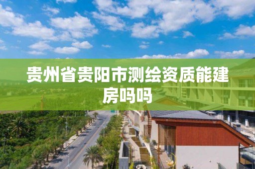 貴州省貴陽(yáng)市測(cè)繪資質(zhì)能建房嗎嗎