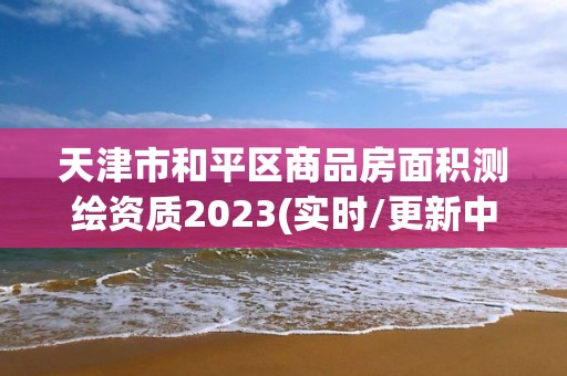 天津市和平區(qū)商品房面積測繪資質(zhì)2023(實時/更新中)