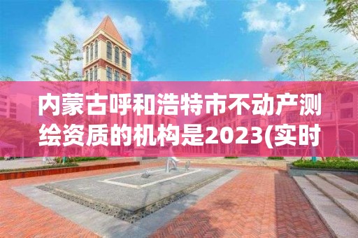 內蒙古呼和浩特市不動產測繪資質的機構是2023(實時/更新中)