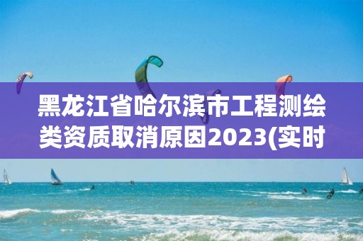 黑龍江省哈爾濱市工程測繪類資質取消原因2023(實時/更新中)