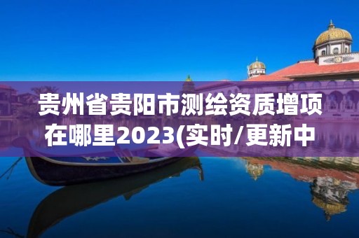 貴州省貴陽市測繪資質(zhì)增項在哪里2023(實時/更新中)