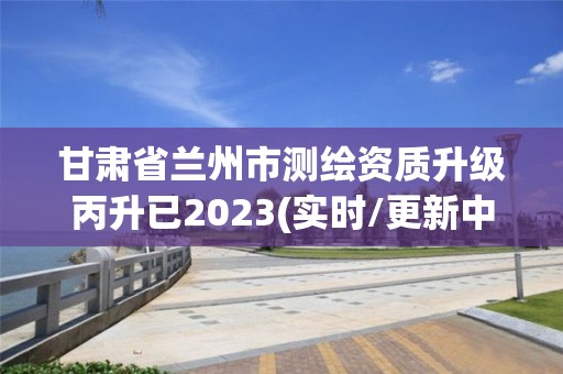 甘肅省蘭州市測繪資質升級丙升已2023(實時/更新中)