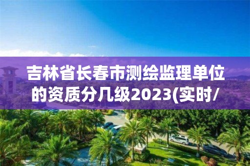 吉林省長春市測繪監理單位的資質分幾級2023(實時/更新中)