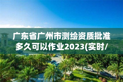 廣東省廣州市測繪資質批準多久可以作業2023(實時/更新中)