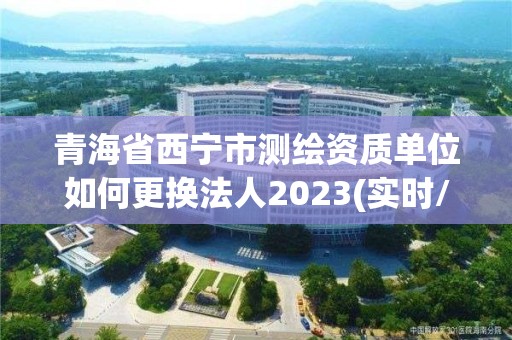 青海省西寧市測繪資質單位如何更換法人2023(實時/更新中)