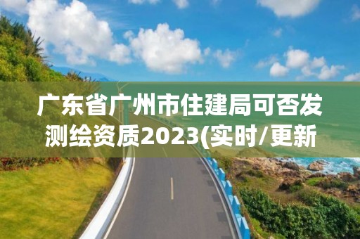 廣東省廣州市住建局可否發測繪資質2023(實時/更新中)