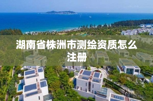 湖南省株洲市測繪資質(zhì)怎么注冊