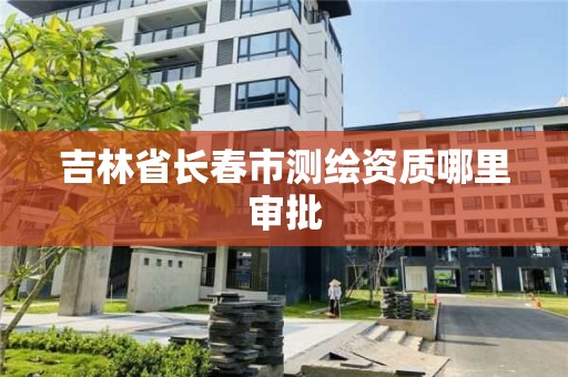 吉林省長春市測繪資質哪里審批