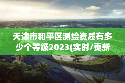 天津市和平區(qū)測(cè)繪資質(zhì)有多少個(gè)等級(jí)2023(實(shí)時(shí)/更新中)