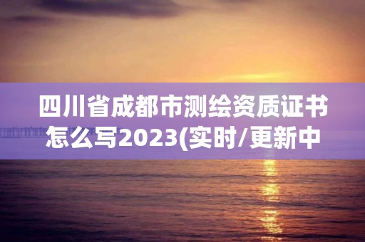 四川省成都市測繪資質(zhì)證書怎么寫2023(實時/更新中)