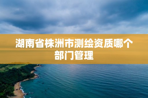 湖南省株洲市測繪資質哪個部門管理