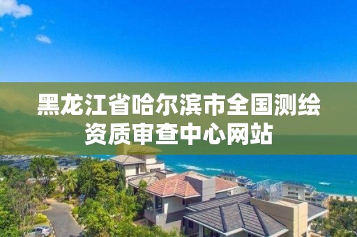 黑龍江省哈爾濱市全國(guó)測(cè)繪資質(zhì)審查中心網(wǎng)站