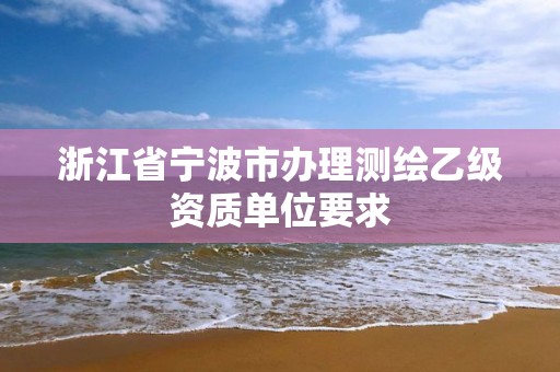 浙江省寧波市辦理測(cè)繪乙級(jí)資質(zhì)單位要求