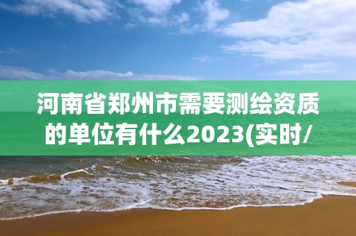 河南省鄭州市需要測繪資質(zhì)的單位有什么2023(實(shí)時/更新中)