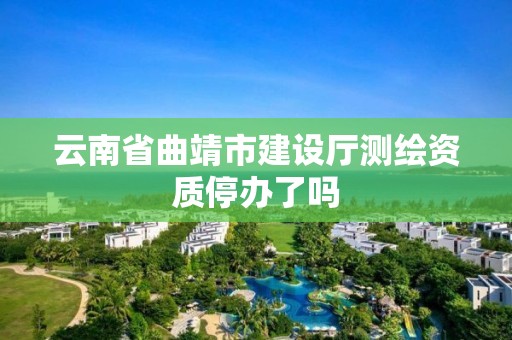 云南省曲靖市建設廳測繪資質停辦了嗎