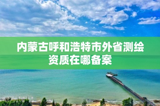 內蒙古呼和浩特市外省測繪資質在哪備案