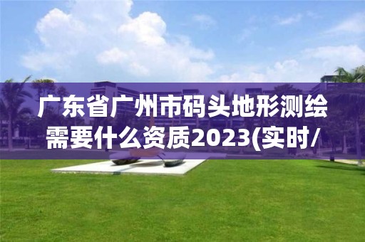 廣東省廣州市碼頭地形測(cè)繪需要什么資質(zhì)2023(實(shí)時(shí)/更新中)