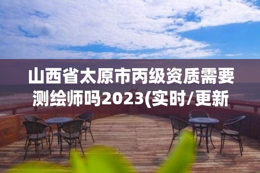 山西省太原市丙級資質需要測繪師嗎2023(實時/更新中)