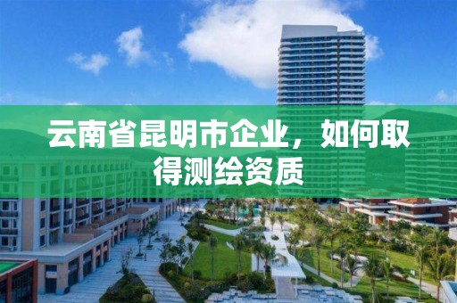 云南省昆明市企業，如何取得測繪資質