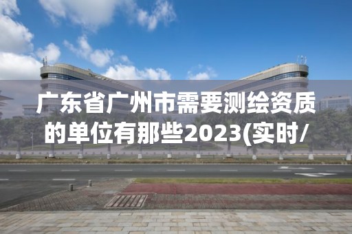 廣東省廣州市需要測繪資質(zhì)的單位有那些2023(實時/更新中)