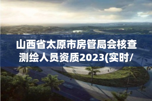 山西省太原市房管局會核查測繪人員資質2023(實時/更新中)