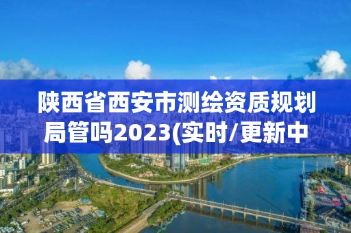 陜西省西安市測繪資質(zhì)規(guī)劃局管嗎2023(實時/更新中)