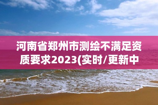 河南省鄭州市測(cè)繪不滿足資質(zhì)要求2023(實(shí)時(shí)/更新中)