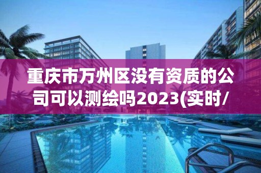 重慶市萬州區(qū)沒有資質(zhì)的公司可以測繪嗎2023(實時/更新中)