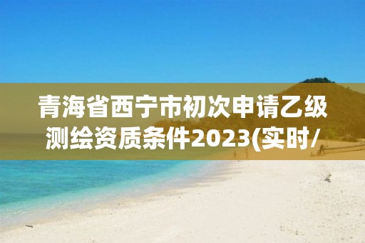 青海省西寧市初次申請乙級測繪資質(zhì)條件2023(實(shí)時(shí)/更新中)