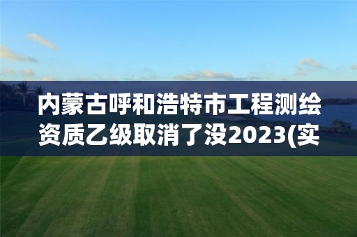 內蒙古呼和浩特市工程測繪資質乙級取消了沒2023(實時/更新中)