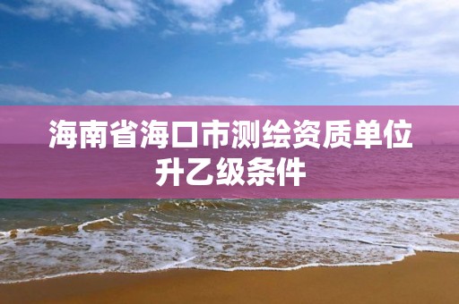 海南省海口市測繪資質單位升乙級條件