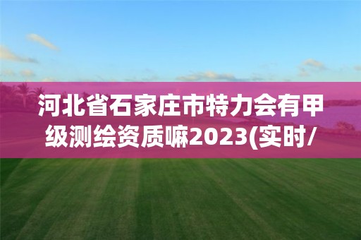 河北省石家莊市特力會有甲級測繪資質嘛2023(實時/更新中)