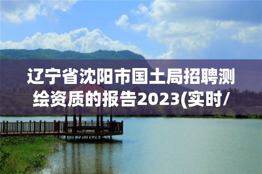 遼寧省沈陽市國土局招聘測繪資質的報告2023(實時/更新中)