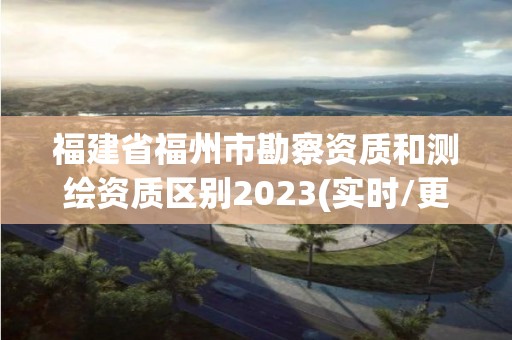 福建省福州市勘察資質和測繪資質區別2023(實時/更新中)