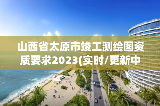 山西省太原市竣工測繪圖資質要求2023(實時/更新中)