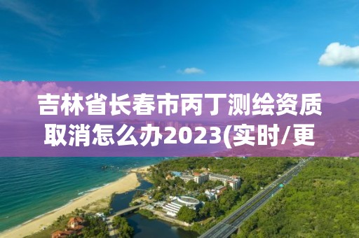 吉林省長(zhǎng)春市丙丁測(cè)繪資質(zhì)取消怎么辦2023(實(shí)時(shí)/更新中)