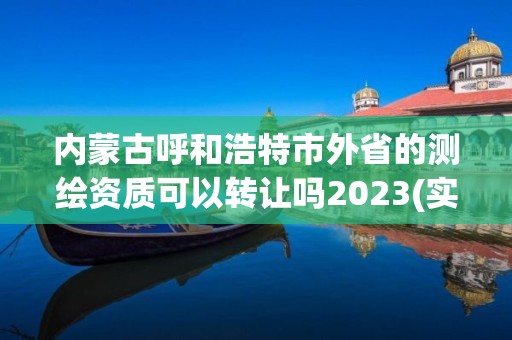 內蒙古呼和浩特市外省的測繪資質可以轉讓嗎2023(實時/更新中)