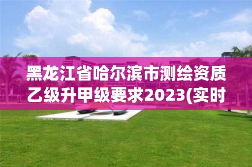 黑龍江省哈爾濱市測繪資質乙級升甲級要求2023(實時/更新中)