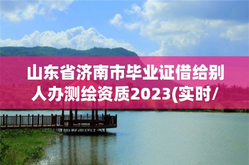 山東省濟南市畢業證借給別人辦測繪資質2023(實時/更新中)