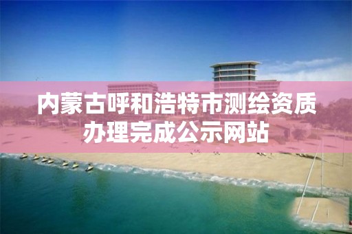 內蒙古呼和浩特市測繪資質辦理完成公示網站