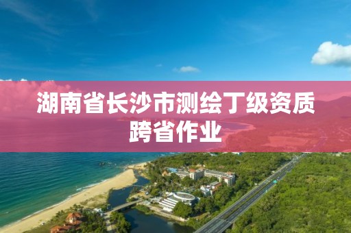 湖南省長沙市測繪丁級資質跨省作業