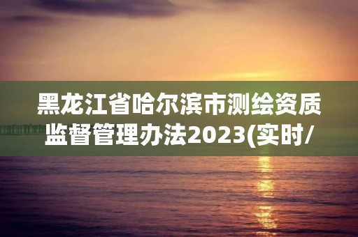 黑龍江省哈爾濱市測繪資質監督管理辦法2023(實時/更新中)