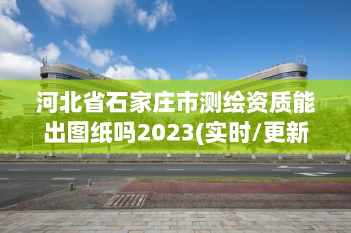 河北省石家莊市測繪資質(zhì)能出圖紙嗎2023(實時/更新中)