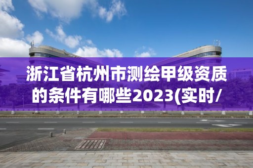 浙江省杭州市測繪甲級資質的條件有哪些2023(實時/更新中)