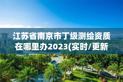 江蘇省南京市丁級測繪資質在哪里辦2023(實時/更新中)