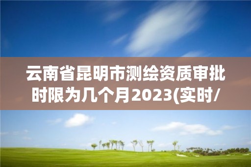 云南省昆明市測繪資質審批時限為幾個月2023(實時/更新中)