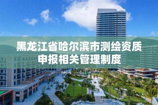 黑龍江省哈爾濱市測繪資質申報相關管理制度