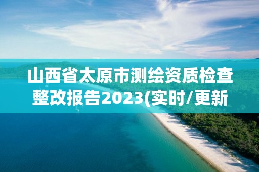 山西省太原市測(cè)繪資質(zhì)檢查整改報(bào)告2023(實(shí)時(shí)/更新中)