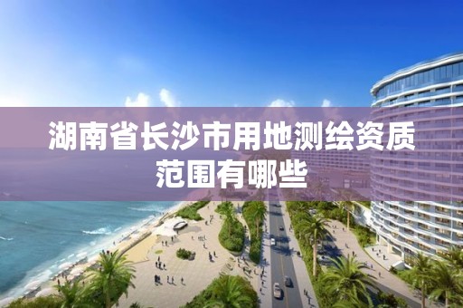 湖南省長沙市用地測繪資質范圍有哪些